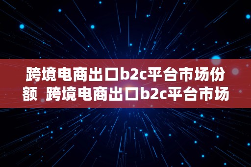 跨境电商出口b2c平台市场份额  跨境电商出口b2c平台市场份额占比