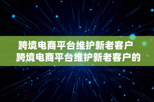 跨境电商平台维护新老客户  跨境电商平台维护新老客户的方法