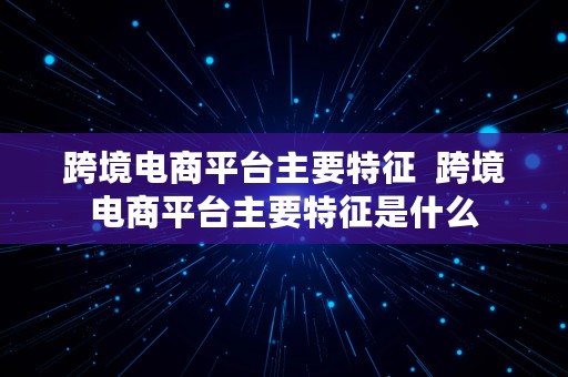 跨境电商平台主要特征  跨境电商平台主要特征是什么