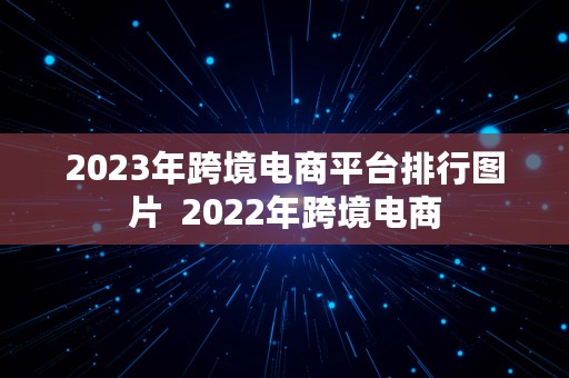 2023年跨境电商平台排行图片  2022年跨境电商