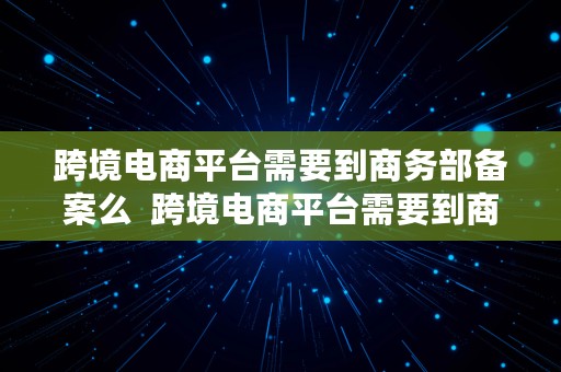 跨境电商平台需要到商务部备案么  跨境电商平台需要到商务部备案么吗