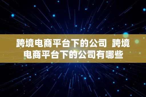 跨境电商平台下的公司  跨境电商平台下的公司有哪些