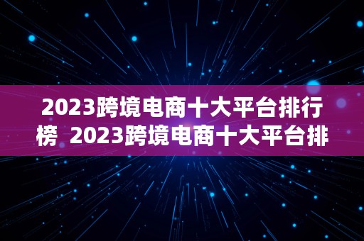 2023跨境电商十大平台排行榜  2023跨境电商十大平台排行榜最新