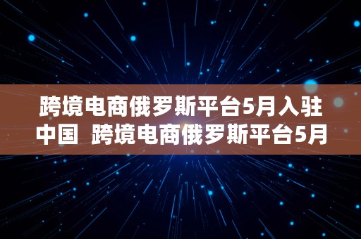 跨境电商俄罗斯平台5月入驻中国  跨境电商俄罗斯平台5月入驻中国吗