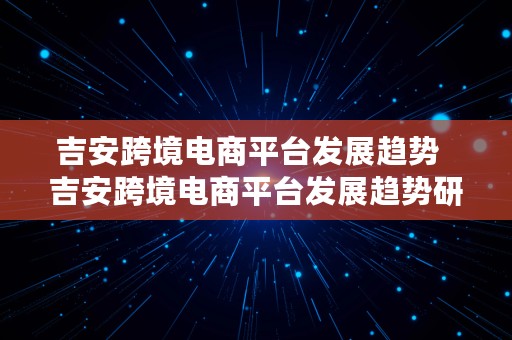 吉安跨境电商平台发展趋势  吉安跨境电商平台发展趋势研究