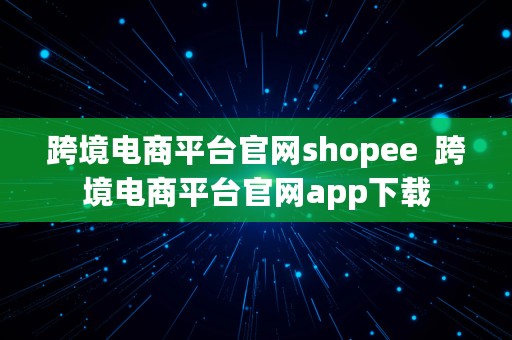 跨境电商平台官网shopee  跨境电商平台官网app下载