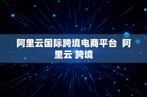 阿里云国际跨境电商平台  阿里云 跨境