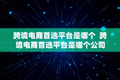 跨境电商首选平台是哪个  跨境电商首选平台是哪个公司