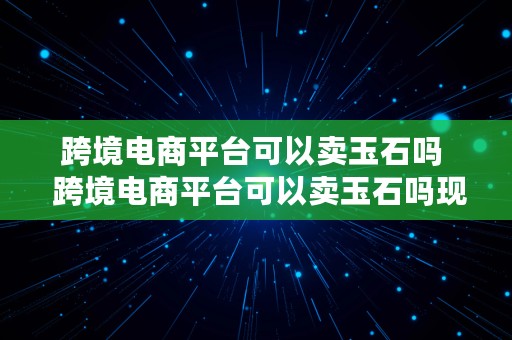 跨境电商平台可以卖玉石吗  跨境电商平台可以卖玉石吗现在