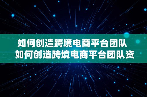 如何创造跨境电商平台团队  如何创造跨境电商平台团队资源