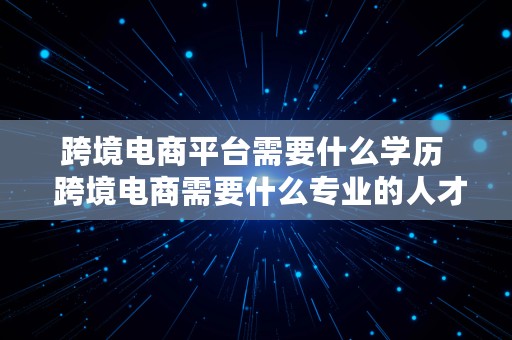 跨境电商平台需要什么学历  跨境电商需要什么专业的人才