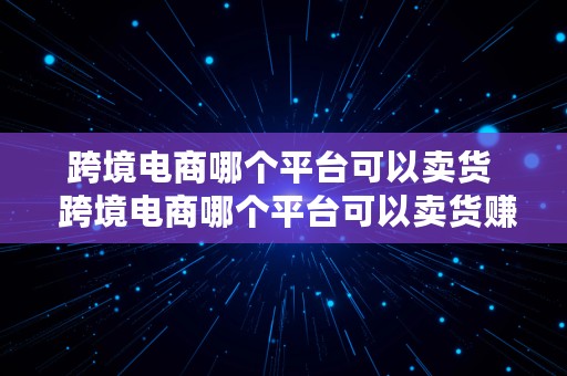 跨境电商哪个平台可以卖货  跨境电商哪个平台可以卖货赚钱