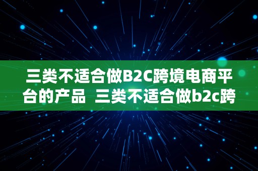 三类不适合做B2C跨境电商平台的产品  三类不适合做b2c跨境电商平台的产品有哪些