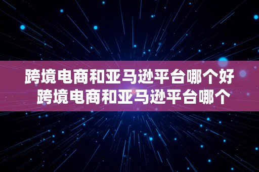 跨境电商和亚马逊平台哪个好  跨境电商和亚马逊平台哪个好做