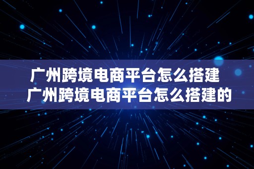 广州跨境电商平台怎么搭建  广州跨境电商平台怎么搭建的