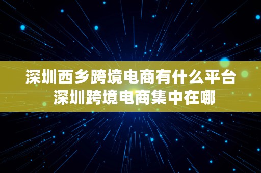 深圳西乡跨境电商有什么平台  深圳跨境电商集中在哪