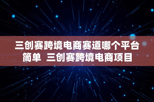 三创赛跨境电商赛道哪个平台简单  三创赛跨境电商项目