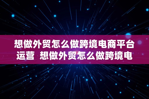 想做外贸怎么做跨境电商平台运营  想做外贸怎么做跨境电商平台运营呢