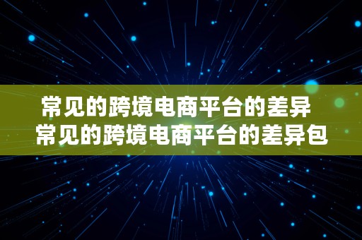 常见的跨境电商平台的差异  常见的跨境电商平台的差异包括