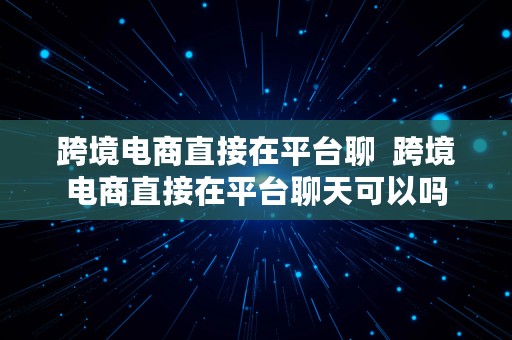 跨境电商直接在平台聊  跨境电商直接在平台聊天可以吗