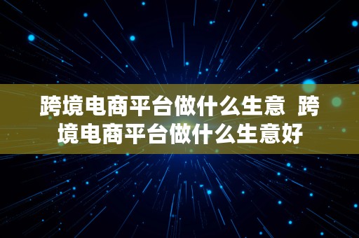 跨境电商平台做什么生意  跨境电商平台做什么生意好