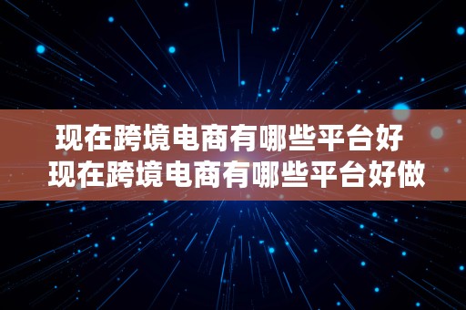 现在跨境电商有哪些平台好  现在跨境电商有哪些平台好做