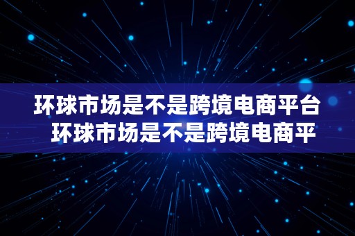 环球市场是不是跨境电商平台  环球市场是不是跨境电商平台之一