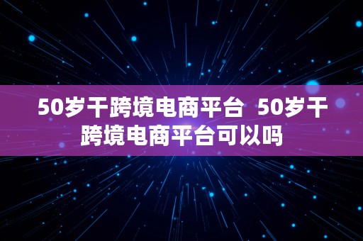 50岁干跨境电商平台  50岁干跨境电商平台可以吗