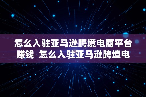 怎么入驻亚马逊跨境电商平台赚钱  怎么入驻亚马逊跨境电商平台赚钱呢