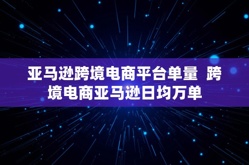 亚马逊跨境电商平台单量  跨境电商亚马逊日均万单