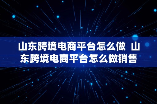 山东跨境电商平台怎么做  山东跨境电商平台怎么做销售