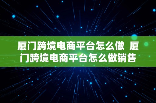 厦门跨境电商平台怎么做  厦门跨境电商平台怎么做销售