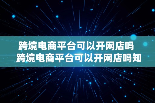 跨境电商平台可以开网店吗  跨境电商平台可以开网店吗知乎