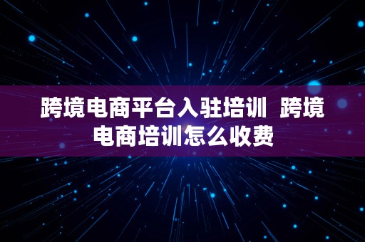 跨境电商平台入驻培训  跨境电商培训怎么收费