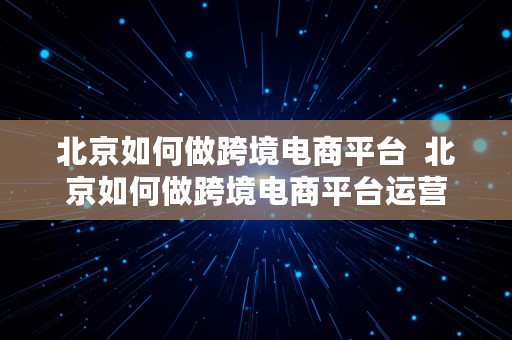 北京如何做跨境电商平台  北京如何做跨境电商平台运营