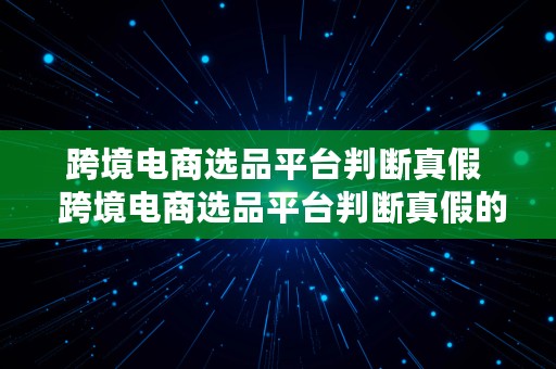 跨境电商选品平台判断真假  跨境电商选品平台判断真假的方法