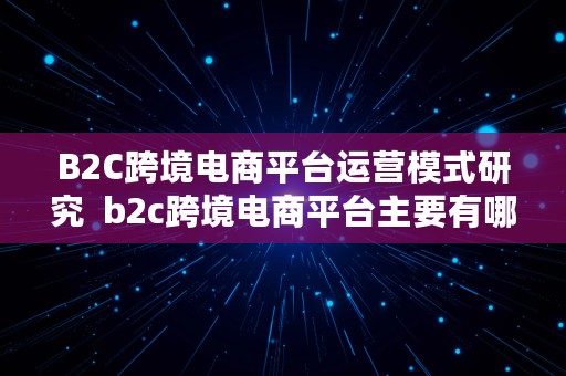 B2C跨境电商平台运营模式研究  b2c跨境电商平台主要有哪些经营模式