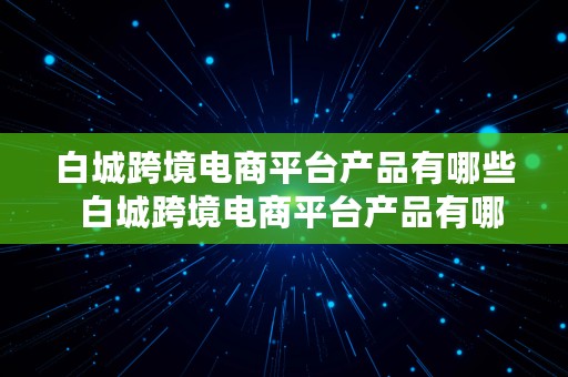 白城跨境电商平台产品有哪些  白城跨境电商平台产品有哪些公司