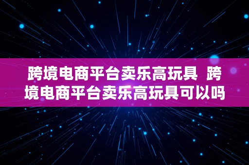 跨境电商平台卖乐高玩具  跨境电商平台卖乐高玩具可以吗