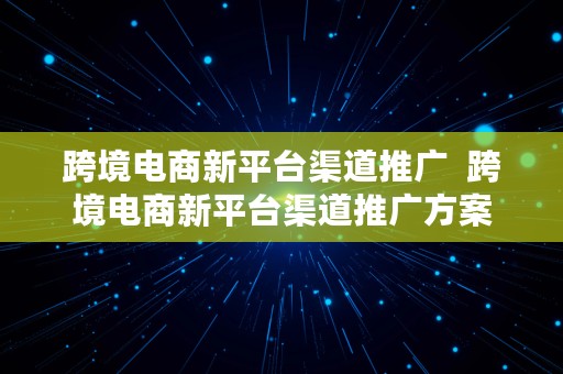 跨境电商新平台渠道推广  跨境电商新平台渠道推广方案