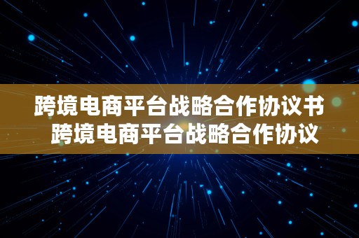 跨境电商平台战略合作协议书  跨境电商平台战略合作协议书范本