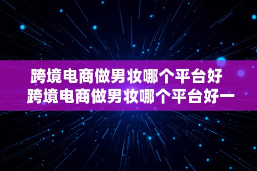 跨境电商做男妆哪个平台好  跨境电商做男妆哪个平台好一点