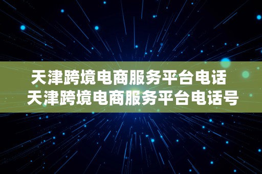 天津跨境电商服务平台电话  天津跨境电商服务平台电话号码