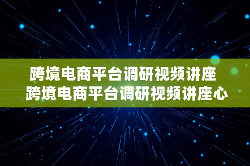 跨境电商平台调研视频讲座  跨境电商平台调研视频讲座心得体会