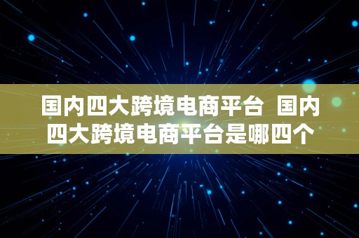 国内四大跨境电商平台  国内四大跨境电商平台是哪四个