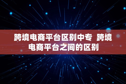 跨境电商平台区别中专  跨境电商平台之间的区别