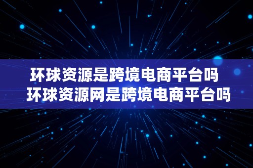 环球资源是跨境电商平台吗  环球资源网是跨境电商平台吗