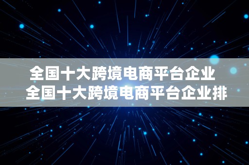 全国十大跨境电商平台企业  全国十大跨境电商平台企业排名