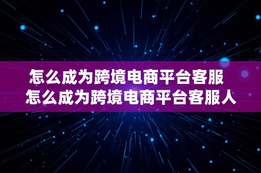 怎么成为跨境电商平台客服  怎么成为跨境电商平台客服人员