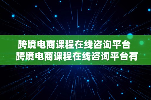 跨境电商课程在线咨询平台  跨境电商课程在线咨询平台有哪些